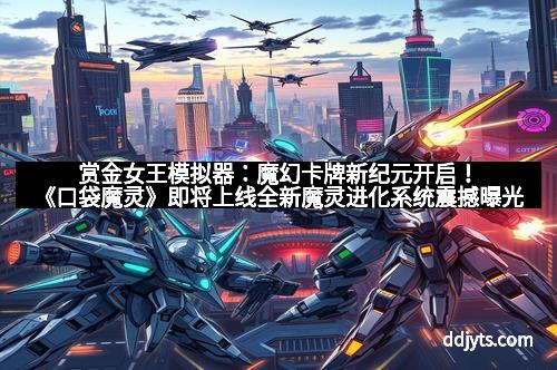 赏金女王模拟器：魔幻卡牌新纪元开启！《口袋魔灵》即将上线全新魔灵进化系统震撼曝光！